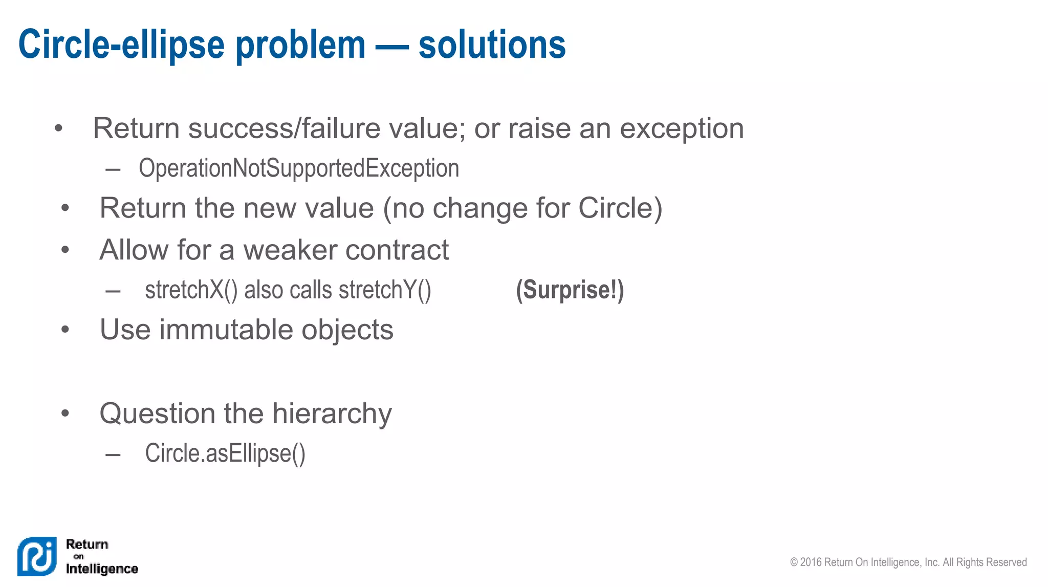 © 2016 Return On Intelligence, Inc. All Rights Reserved
• Return success/failure value; or raise an exception
– OperationNotSupportedException
• Return the new value (no change for Circle)
• Allow for a weaker contract
– stretchX() also calls stretchY() (Surprise!)
• Use immutable objects
• Question the hierarchy
– Circle.asEllipse()
Circle-ellipse problem — solutions
 