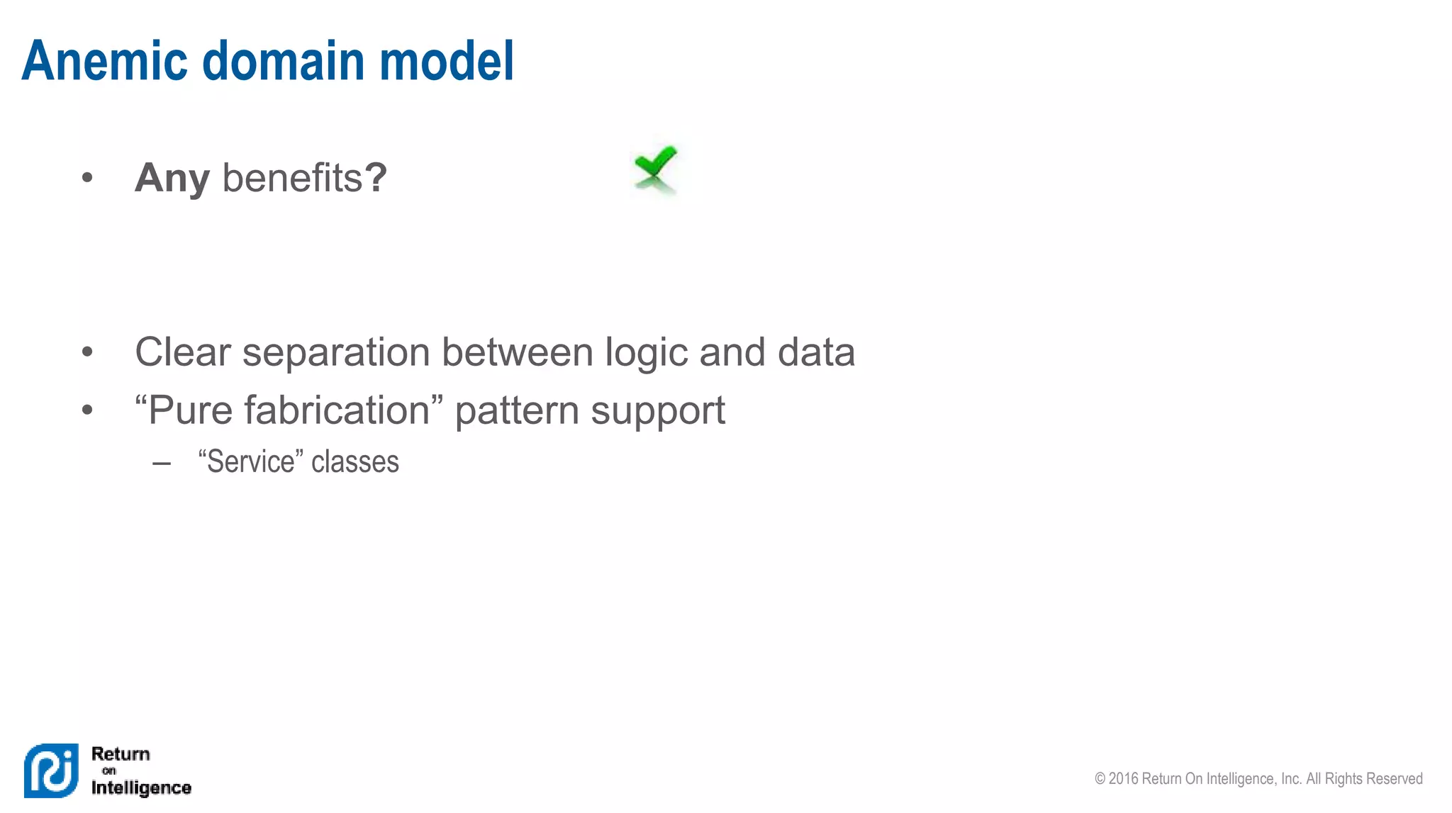 © 2016 Return On Intelligence, Inc. All Rights Reserved
• Any benefits?
• Clear separation between logic and data
• “Pure fabrication” pattern support
– “Service” classes
Anemic domain model
 