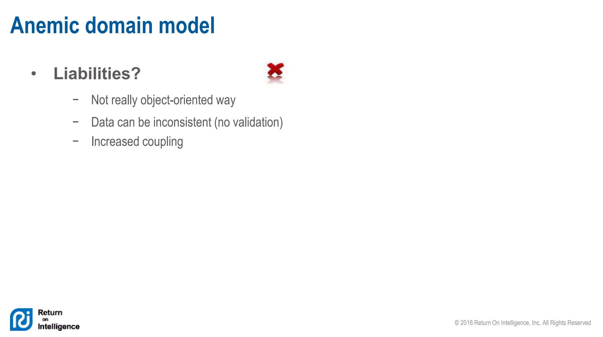 © 2016 Return On Intelligence, Inc. All Rights Reserved
• Liabilities?
− Not really object-oriented way
− Data can be inconsistent (no validation)
− Increased coupling
Anemic domain model
 
