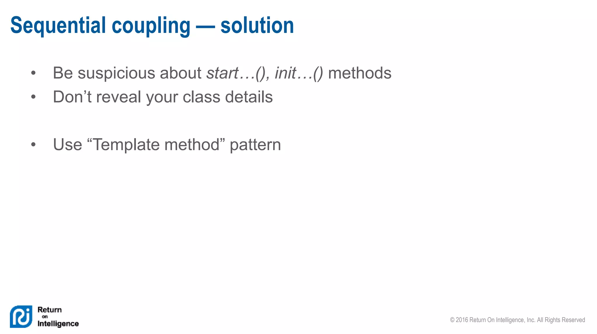 © 2016 Return On Intelligence, Inc. All Rights Reserved
• Be suspicious about start…(), init…() methods
• Don’t reveal your class details
• Use “Template method” pattern
Sequential coupling — solution
 