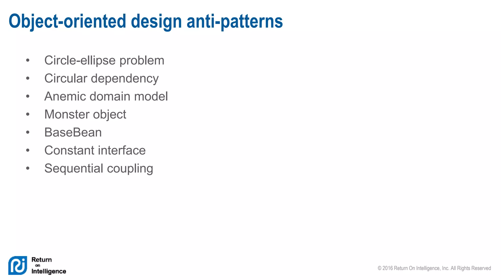 © 2016 Return On Intelligence, Inc. All Rights Reserved
• Circle-ellipse problem
• Circular dependency
• Anemic domain model
• Monster object
• BaseBean
• Constant interface
• Sequential coupling
Object-oriented design anti-patterns
 