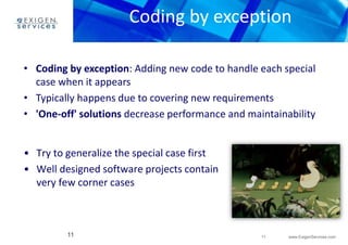 Coding by exception 
• Coding by exception: Adding new code to handle each special 
11 www.ExigenServices.com 
case when it appears 
• Typically happens due to covering new requirements 
• 'One-off' solutions decrease performance and maintainability 
• Try to generalize the special case first 
• Well designed software projects contain 
very few corner cases 
11 
 