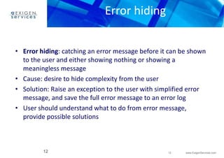 • Error hiding: catching an error message before it can be shown 
to the user and either showing nothing or showing a 
meaningless message 
• Cause: desire to hide complexity from the user 
• Solution: Raise an exception to the user with simplified error 
message, and save the full error message to an error log 
• User should understand what to do from error message, 
12 www.ExigenServices.com 
Error hiding 
provide possible solutions 
12 
 