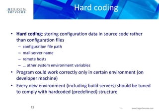 • Hard coding: storing configuration data in source code rather 
• Program could work correctly only in certain environment (on 
• Every new environment (including build servers) should be tuned 
13 www.ExigenServices.com 
Hard coding 
than configuration files 
– configuration file path 
– mail server name 
– remote hosts 
– … other system environment variables 
developer machine) 
to comply with hardcoded (predefined) structure 
13 
 