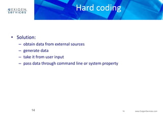 14 www.ExigenServices.com 
Hard coding 
• Solution: 
– obtain data from external sources 
– generate data 
– take it from user input 
– pass data through command line or system property 
14 
 