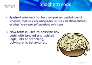 Spaghetti code 
• Spaghetti code: code that has a complex and tangled control 
structure, especially one using many GOTOs, exceptions, threads, 
or other "unstructured" branching constructs 
17 www.ExigenServices.com 
• Now term is used to describe any 
code with tangled and twisted 
logic, lots of branching, 
polymorphic behavior etc 
17 
 
