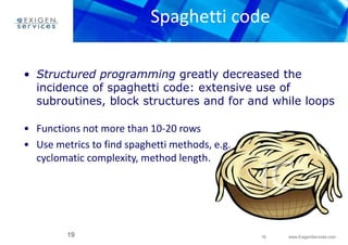 Spaghetti code 
• Structured programming greatly decreased the 
incidence of spaghetti code: extensive use of 
subroutines, block structures and for and while loops 
19 www.ExigenServices.com 
• Functions not more than 10-20 rows 
• Use metrics to find spaghetti methods, e.g. 
cyclomatic complexity, method length. 
19 
 