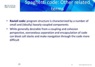 Spaghetti code: Other related 
• Ravioli code: program structure is characterized by a number of 
• While generally desirable from a coupling and cohesion 
perspective, overzealous separation and encapsulation of code 
can bloat call stacks and make navigation through the code more 
difficult 
20 www.ExigenServices.com 
terms 
small and (ideally) loosely-coupled components 
20 
 