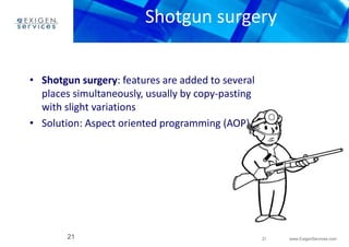 Shotgun surgery 
21 www.ExigenServices.com 
• Shotgun surgery: features are added to several 
places simultaneously, usually by copy-pasting 
with slight variations 
• Solution: Aspect oriented programming (AOP) 
21 
 