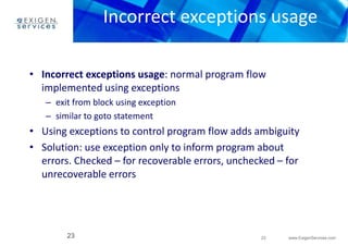 Incorrect exceptions usage 
• Incorrect exceptions usage: normal program flow 
• Using exceptions to control program flow adds ambiguity 
• Solution: use exception only to inform program about 
errors. Checked – for recoverable errors, unchecked – for 
unrecoverable errors 
23 www.ExigenServices.com 
implemented using exceptions 
– exit from block using exception 
– similar to goto statement 
23 
 