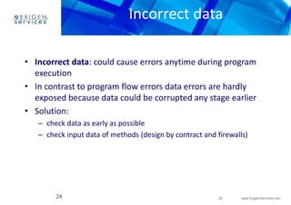Incorrect data 
• Incorrect data: could cause errors anytime during program 
• In contrast to program flow errors data errors are hardly 
exposed because data could be corrupted any stage earlier 
– check data as early as possible 
– check input data of methods (design by contract and firewalls) 
24 www.ExigenServices.com 
execution 
• Solution: 
24 
 