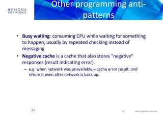 Other programming anti-patterns 
• Busy waiting: consuming CPU while waiting for something 
to happen, usually by repeated checking instead of 
messaging 
• Negative cache is a cache that also stores "negative" 
responses (result indicating error). 
– e.g. when network was unavailable – cache error result, and 
27 www.ExigenServices.com 
return it even after network is back up. 
27 
 
