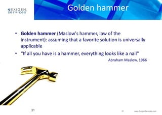 Golden hammer 
instrument): assuming that a favorite solution is universally 
applicable 
• “If all you have is a hammer, everything looks like a nail" 
31 www.ExigenServices.com 
• Golden hammer (Maslow's hammer, law of the 
31 
Abraham Maslow, 1966 
 