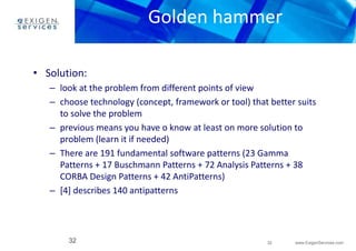 Golden hammer 
– look at the problem from different points of view 
– choose technology (concept, framework or tool) that better suits 
– previous means you have o know at least on more solution to 
– There are 191 fundamental software patterns (23 Gamma 
Patterns + 17 Buschmann Patterns + 72 Analysis Patterns + 38 
CORBA Design Patterns + 42 AntiPatterns) 
32 www.ExigenServices.com 
• Solution: 
to solve the problem 
problem (learn it if needed) 
– [4] describes 140 antipatterns 
32 
 