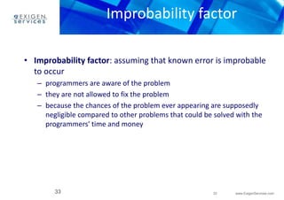 Improbability factor 
• Improbability factor: assuming that known error is improbable 
to occur 
– programmers are aware of the problem 
– they are not allowed to fix the problem 
– because the chances of the problem ever appearing are supposedly 
negligible compared to other problems that could be solved with the 
programmers' time and money 
33 www.ExigenServices.com 
33 
 
