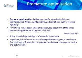 Premature optimization 
• Premature optimization: Coding early-on for perceived efficiency, 
sacrificing good design, maintainability, and sometimes even real-world 
efficiency 
• "We should forget about small efficiencies, say about 97% of the time: 
35 www.ExigenServices.com 
premature optimization is the root of all evil" 
35 
Donald Knuth, 1974 
• A simple and elegant design is often easier to optimize 
• In practice, it is often necessary to keep performance goals in mind when 
first designing software, but the programmer balances the goals of design 
and optimization 
 