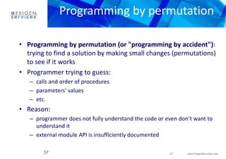 Programming by permutation 
• Programming by permutation (or "programming by accident"): 
trying to find a solution by making small changes (permutations) 
to see if it works 
– programmer does not fully understand the code or even don’t want to 
37 www.ExigenServices.com 
• Programmer trying to guess: 
– calls and order of procedures 
– parameters' values 
– etc. 
• Reason: 
understand it 
– external module API is insufficiently documented 
37 
 