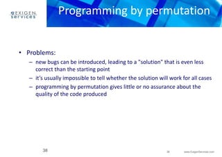 Programming by permutation 
– new bugs can be introduced, leading to a "solution" that is even less 
– it’s usually impossible to tell whether the solution will work for all cases 
– programming by permutation gives little or no assurance about the 
38 www.ExigenServices.com 
• Problems: 
correct than the starting point 
quality of the code produced 
38 
 