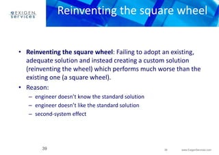 Reinventing the square wheel 
• Reinventing the square wheel: Failing to adopt an existing, 
adequate solution and instead creating a custom solution 
(reinventing the wheel) which performs much worse than the 
existing one (a square wheel). 
39 www.ExigenServices.com 
• Reason: 
– engineer doesn’t know the standard solution 
– engineer doesn’t like the standard solution 
– second-system effect 
39 
 