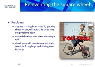 Reinventing the square wheel 
40 www.ExigenServices.com 
• Problems: 
– anyone starting from scratch, ignoring 
the prior art, will naturally face same 
old problems again 
– wasted development time, delaying a 
task 
– developers will have to support their 
solution, fixing bugs and adding new 
features 
40 
 