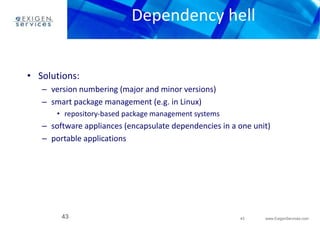 Dependency hell 
– software appliances (encapsulate dependencies in a one unit) 
– portable applications 
43 www.ExigenServices.com 
• Solutions: 
– version numbering (major and minor versions) 
– smart package management (e.g. in Linux) 
• repository-based package management systems 
43 
 
