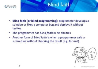 7 www.ExigenServices.com 
Blind faith 
• Blind faith (or blind programming): programmer develops a 
solution or fixes a computer bug and deploys it without 
testing 
• The programmer has blind faith in his abilities 
• Another form of blind faith is when a programmer calls a 
subroutine without checking the result (e.g. for null) 
7 
 