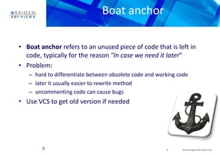 8 www.ExigenServices.com 
Boat anchor 
• Boat anchor refers to an unused piece of code that is left in 
code, typically for the reason "In case we need it later” 
• Problem: 
– hard to differentiate between obsolete code and working code 
– later it usually easier to rewrite method 
– uncommenting code can cause bugs 
• Use VCS to get old version if needed 
8 
 