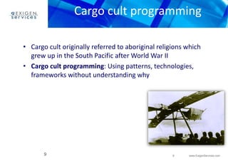 Cargo cult programming 
• Cargo cult originally referred to aboriginal religions which 
9 www.ExigenServices.com 
grew up in the South Pacific after World War II 
• Cargo cult programming: Using patterns, technologies, 
frameworks without understanding why 
9 
 