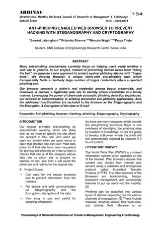 ABHINAV
International Monthly Refereed Journal of Research in Management & Technology
Special Issue
ISSN – 2320-0073

154

ANTI-PHISHING ENABLED WEB BROWSER TO PREVENT
HACKING WITH STEGANOGRAPHY AND CRYPTOGRAPHY
*Sumeet Jaisinghani **Priyanka Sharma ***Renuka Wagh ****Pooja Thete
Student, SND College of Engineering& Research Centre Yeola, India

ABSTRACT
Many anti-phishing mechanisms currently focus on helping users verify whether a
web site is genuine. In our project, instead of preventing human users from “biting
the bait”, we propose a new approach to protect against phishing attacks with “bogus
bites”. We develop Browser, a unique client-side anti-phishing tool, which
transparently feeds a relatively large number of bogus credentials into a suspected
phishing site.
Our browser conceals a victim’s real credential among bogus credentials, and
moreover, it enables a legitimate web site to identify stolen credentials in a timely
manner. Leveraging the power of client-side automatic phishing detection techniques,
our browser is complementary to existing preventive anti-phishing approaches. Also
the additional functionalities are included in the browser as the Steganography and
the Encryption & Decryption of the data or E-mail
Keywords: Anti-phishing, browser, hacking, phishing, Steganography, Cryptography
INTRODUCTION
Our project provides anti-phishing by
automatically avoiding phish site (fake
site) as we have to specify the site which
can redirect to fake site. and when we
open our system when we again wants to
open that affected site then our Phish-tank
looks for if that site have been requested
for proving anti-phishing or if not so then it
checks that site is of the category whose
fake site or phish site is present on
internet on not, and then it will avoid the
phish site and redirect to the original site.
A. Project Scope
•

Can used for the secure browsing
and to prevent information from the
hackers.

•

For secure and safe communication
via
Steganography
and
the
Encryption / decryption of the data.

•

Very easy to use and useful for
securing information.

As there are many browsers which provide
the anti-phishing technique there is one
overhead of identifying the phishing sites
by practice or knowledge, so we are going
to develop a Browser where the phish site
will automatically rejected by browser if it
found conflict.
LITERATURE SURVEY
The World Wide Web (WWW) is a shared
information system which operates on top
of the Internet. Web browsers access that
content and display from remote web
servers using a stateless and anonymous
protocol
called
Hypertext
Transfer
Protocol (HTTP). The other features of the
Browsers are bookmarking, history,
password management, and accessibility
features to put up users into the inability.
[5]
Phishing can be classified into various
types of attacks depending on the various
channels of propagation. [6] These include
malware, phishing emails, fake Web sites,
and identity theft. Malware is an

Proceedings of National Conference on Trends in Management, Engineering & Technology

 