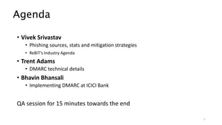 Agenda
• Vivek Srivastav
• Phishing sources, stats and mitigation strategies
• ReBIT’s Industry Agenda
• Trent Adams
• DMARC technical details
• Bhavin Bhansali
• Implementing DMARC at ICICI Bank
QA session for 15 minutes towards the end
2
 