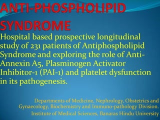 Hospital based prospective longitudinal
study of 231 patients of Antiphospholipid
Syndrome and exploring the role of AntiAnnexin A5, Plasminogen Activator
Inhibitor-1 (PAI-1) and platelet dysfunction
in its pathogenesis.
Departments of Medicine, Nephrology, Obstetrics and
Gynaecology, Biochemistry and Immuno-pathology Division.
Institute of Medical Sciences, Banaras Hindu University

 