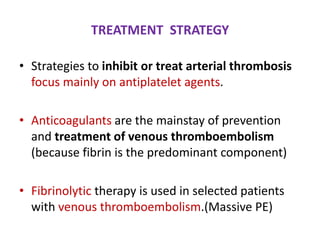 TREATMENT STRATEGY
• Strategies to inhibit or treat arterial thrombosis
focus mainly on antiplatelet agents.
• Anticoagulants are the mainstay of prevention
and treatment of venous thromboembolism
(because fibrin is the predominant component)
• Fibrinolytic therapy is used in selected patients
with venous thromboembolism.(Massive PE)
 