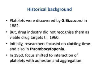 Historical background
• Platelets were discovered by G.Bizzozero in
1882.
• But, drug industry did not recognise them as
viable drug targets till 1960.
• Initially, researchers focused on clotting time
and also in thrombocytopenia.
• In 1960, focus shifted to interaction of
platelets with adhesion and aggregation.
 