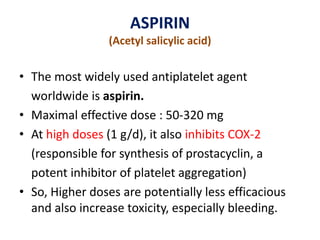ASPIRIN
(Acetyl salicylic acid)
• The most widely used antiplatelet agent
worldwide is aspirin.
• Maximal effective dose : 50-320 mg
• At high doses (1 g/d), it also inhibits COX-2
(responsible for synthesis of prostacyclin, a
potent inhibitor of platelet aggregation)
• So, Higher doses are potentially less efficacious
and also increase toxicity, especially bleeding.
 
