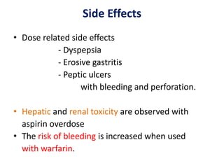 Side Effects
• Dose related side effects
- Dyspepsia
- Erosive gastritis
- Peptic ulcers
with bleeding and perforation.
• Hepatic and renal toxicity are observed with
aspirin overdose
• The risk of bleeding is increased when used
with warfarin.
 