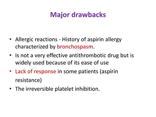 Major drawbacks
• Allergic reactions - History of aspirin allergy
characterized by bronchospasm.
• Is not a very effective antithrombotic drug but is
widely used because of its ease of use
• Lack of response in some patients (aspirin
resistance)
• The irreversible platelet inhibition.
 