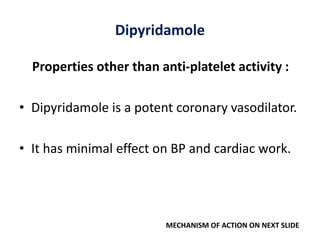 Dipyridamole
Properties other than anti-platelet activity :
• Dipyridamole is a potent coronary vasodilator.
• It has minimal effect on BP and cardiac work.
MECHANISM OF ACTION ON NEXT SLIDE
 