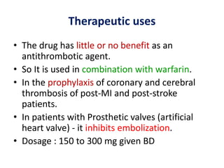Therapeutic uses
• The drug has little or no benefit as an
antithrombotic agent.
• So It is used in combination with warfarin.
• In the prophylaxis of coronary and cerebral
thrombosis of post-MI and post-stroke
patients.
• In patients with Prosthetic valves (artificial
heart valve) - it inhibits embolization.
• Dosage : 150 to 300 mg given BD
 