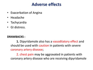 Adverse effects
• Exacerbation of Angina
• Headache
• Tachycardia
• GI distress.
DRAWBACKS :
1. Dipyridamole also has a vasodilatory effect and
should be used with caution in patients with severe
coronary artery disease;
2. chest pain may be aggravated in patients with
coronary artery disease who are receiving dipyridamole
 