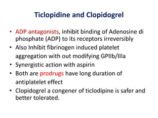 Ticlopidine and Clopidogrel
• ADP antagonists, inhibit binding of Adenosine di
phosphate (ADP) to its receptors irreversibly
• Also Inhibit fibrinogen induced platelet
aggregation with out modifying GPIIb/IIIa
• Synergistic action with aspirin
• Both are prodrugs have long duration of
antiplatelet effect
• Clopidogrel a congener of ticlodipine is safer and
better tolerated.
 