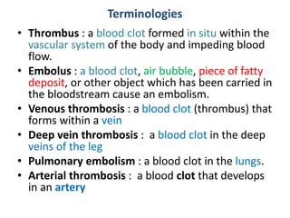 Terminologies
• Thrombus : a blood clot formed in situ within the
vascular system of the body and impeding blood
flow.
• Embolus : a blood clot, air bubble, piece of fatty
deposit, or other object which has been carried in
the bloodstream cause an embolism.
• Venous thrombosis : a blood clot (thrombus) that
forms within a vein
• Deep vein thrombosis : a blood clot in the deep
veins of the leg
• Pulmonary embolism : a blood clot in the lungs.
• Arterial thrombosis : a blood clot that develops
in an artery
 