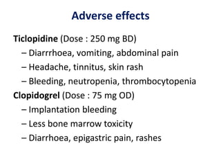Adverse effects
Ticlopidine (Dose : 250 mg BD)
– Diarrrhoea, vomiting, abdominal pain
– Headache, tinnitus, skin rash
– Bleeding, neutropenia, thrombocytopenia
Clopidogrel (Dose : 75 mg OD)
– Implantation bleeding
– Less bone marrow toxicity
– Diarrhoea, epigastric pain, rashes
 