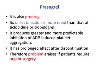Prasugrel
• It is also prodrug.
• Its onset of action is more rapid than that of
ticlopidine or clopidogrel.
• It produces greater and more predictable
inhibition of ADP-induced platelet
aggregation.
• It has prolonged effect after discontinuation
• Therefore problem araises if patients require
urgent surgery.
 