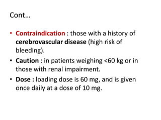 Cont…
• Contraindication : those with a history of
cerebrovascular disease (high risk of
bleeding).
• Caution : in patients weighing <60 kg or in
those with renal impairment.
• Dose : loading dose is 60 mg, and is given
once daily at a dose of 10 mg.
 
