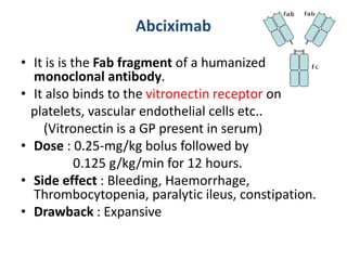 Abciximab
• It is is the Fab fragment of a humanized
monoclonal antibody.
• It also binds to the vitronectin receptor on
platelets, vascular endothelial cells etc..
(Vitronectin is a GP present in serum)
• Dose : 0.25-mg/kg bolus followed by
0.125 g/kg/min for 12 hours.
• Side effect : Bleeding, Haemorrhage,
Thrombocytopenia, paralytic ileus, constipation.
• Drawback : Expansive
 