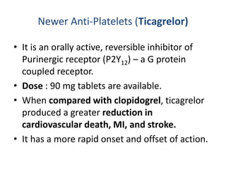 Newer Anti-Platelets (Ticagrelor)
• It is an orally active, reversible inhibitor of
Purinergic receptor (P2Y12) – a G protein
coupled receptor.
• Dose : 90 mg tablets are available.
• When compared with clopidogrel, ticagrelor
produced a greater reduction in
cardiovascular death, MI, and stroke.
• It has a more rapid onset and offset of action.
 
