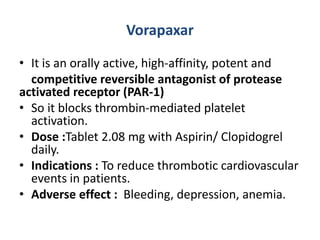 Vorapaxar
• It is an orally active, high-affinity, potent and
competitive reversible antagonist of protease
activated receptor (PAR-1)
• So it blocks thrombin-mediated platelet
activation.
• Dose :Tablet 2.08 mg with Aspirin/ Clopidogrel
daily.
• Indications : To reduce thrombotic cardiovascular
events in patients.
• Adverse effect : Bleeding, depression, anemia.
 