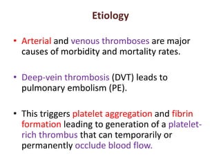 Etiology
• Arterial and venous thromboses are major
causes of morbidity and mortality rates.
• Deep-vein thrombosis (DVT) leads to
pulmonary embolism (PE).
• This triggers platelet aggregation and fibrin
formation leading to generation of a platelet-
rich thrombus that can temporarily or
permanently occlude blood flow.
 