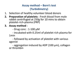 Assay method – Born’s test
(Turbidimetry)
1. Selection of healthy volunteer blood donors
2. Preparation of platelets : Fresh blood from male
rabbit centrifuged at 250g for 10 mins to obtain
platelet-rich-plasma (PRP)
3. Assay method :
- Drug conc : 1-100 µM
- incubated with 0.25ml of platelet rich plasma for
1min
- followed by activation of platelet with various
agonist
- aggregation induced by ADP (100 µm), collagen
or thrombin
 