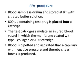 PFA -procedure
• Blood sample is drawn and stored at RT with
citrated buffer solution.
• 800 µL containing test drug is placed into a
catridge.
• The test catridges simulate an injured blood
vessel in which the membrane coated with
type I collagen or ADP catridge.
• Blood is pipetted and aspirated thro a capillary
with negative pressure and thereby shear
forces is produced.
 
